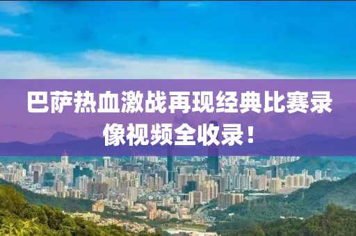 巴萨热血激战再现经典比赛录像视频全收录！