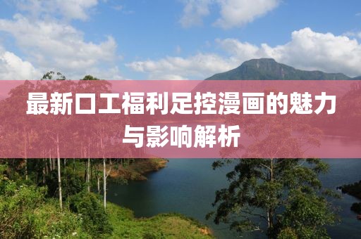 最新口工福利足控漫画的魅力与影响解析