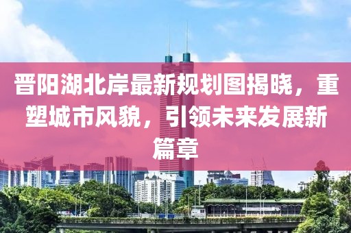 晋阳湖北岸最新规划图揭晓，重塑城市风貌，引领未来发展新篇章