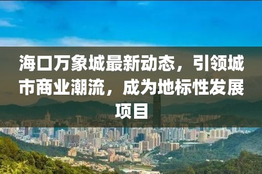 海口万象城最新动态，引领城市商业潮流，成为地标性发展项目