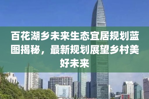 百花湖乡未来生态宜居规划蓝图揭秘，最新规划展望乡村美好未来
