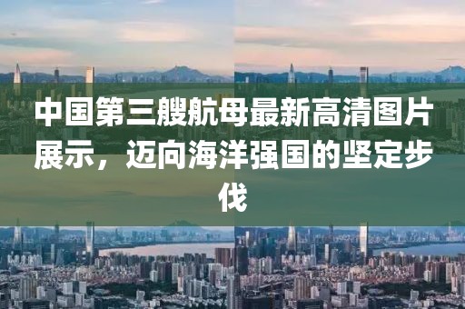 中国第三艘航母最新高清图片展示，迈向海洋强国的坚定步伐