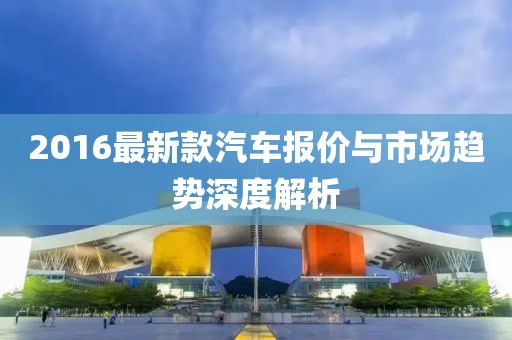 2016最新款汽车报价与市场趋势深度解析