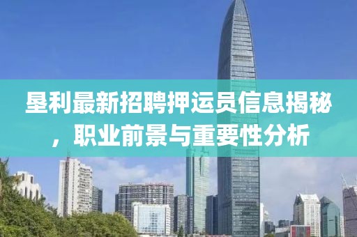 垦利最新招聘押运员信息揭秘，职业前景与重要性分析