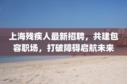 上海残疾人最新招聘，共建包容职场，打破障碍启航未来