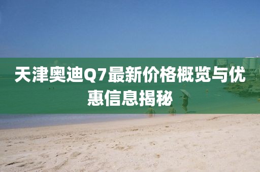 天津奥迪Q7最新价格概览与优惠信息揭秘