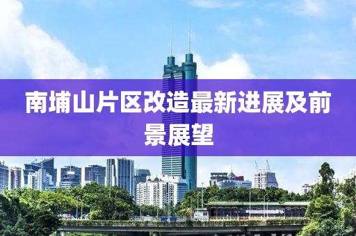南埔山片区改造最新进展及前景展望