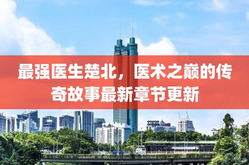 最强医生楚北，医术之巅的传奇故事最新章节更新