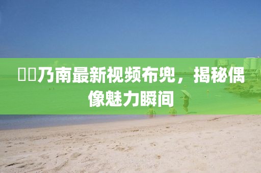 滝沢乃南最新视频布兜，揭秘偶像魅力瞬间