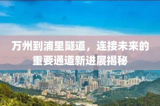 万州到浦里隧道，连接未来的重要通道新进展揭秘