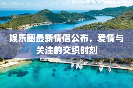 娱乐圈最新情侣公布，爱情与关注的交织时刻