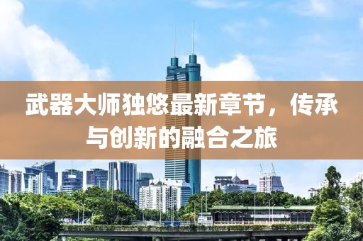 武器大师独悠最新章节，传承与创新的融合之旅