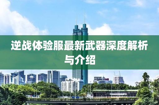 逆战体验服最新武器深度解析与介绍