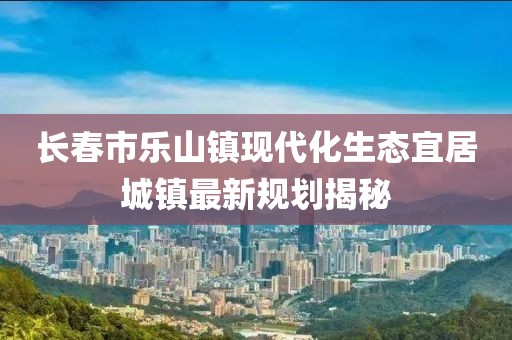 长春市乐山镇现代化生态宜居城镇最新规划揭秘