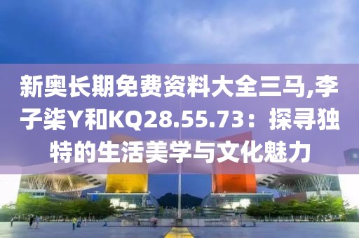新奥长期免费资料大全三马,李子柒Y和KQ28.55.73：探寻独特的生活美学与文化魅力