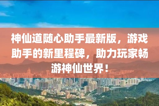 神仙道随心助手最新版，游戏助手的新里程碑，助力玩家畅游神仙世界！