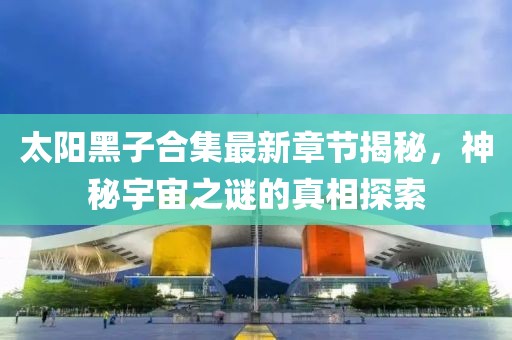 太阳黑子合集最新章节揭秘，神秘宇宙之谜的真相探索