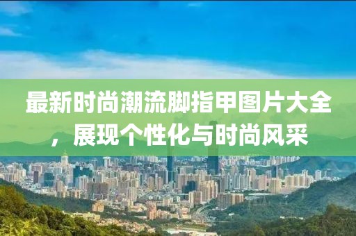 最新时尚潮流脚指甲图片大全，展现个性化与时尚风采