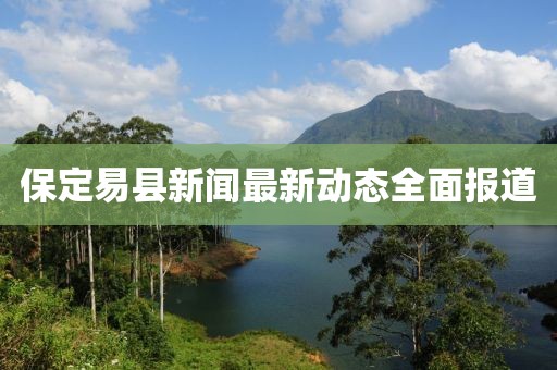 保定易县新闻最新动态全面报道