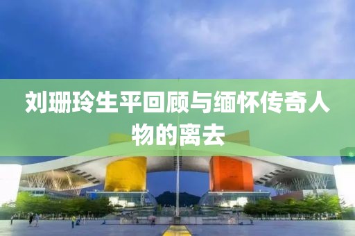 刘珊玲生平回顾与缅怀传奇人物的离去