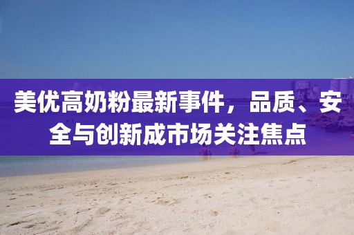 美优高奶粉最新事件，品质、安全与创新成市场关注焦点