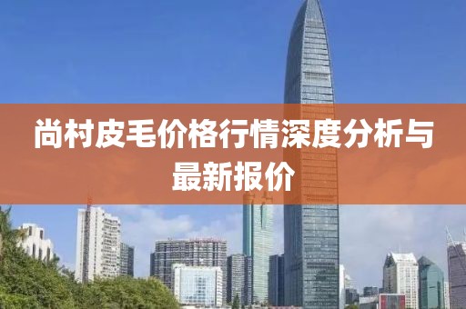 尚村皮毛价格行情深度分析与最新报价