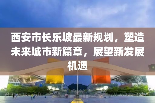 西安市长乐坡最新规划，塑造未来城市新篇章，展望新发展机遇