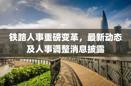 铁路人事重磅变革，最新动态及人事调整消息披露