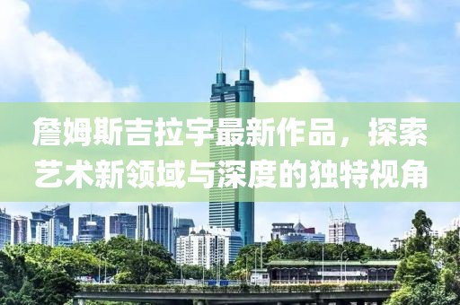 詹姆斯吉拉宇最新作品，探索艺术新领域与深度的独特视角