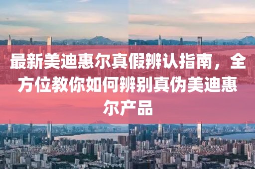最新美迪惠尔真假辨认指南，全方位教你如何辨别真伪美迪惠尔产品