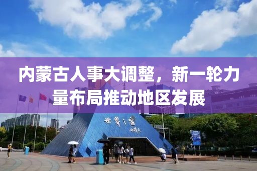 内蒙古人事大调整，新一轮力量布局推动地区发展