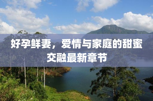好孕鲜妻，爱情与家庭的甜蜜交融最新章节