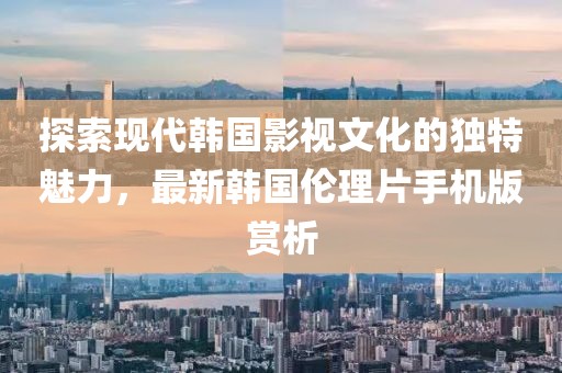 探索现代韩国影视文化的独特魅力，最新韩国伦理片手机版赏析