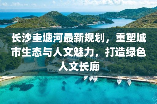 长沙圭塘河最新规划，重塑城市生态与人文魅力，打造绿色人文长廊