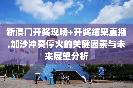 新澳门开奖现场+开奖结果直播,加沙冲突停火的关键因素与未来展望分析