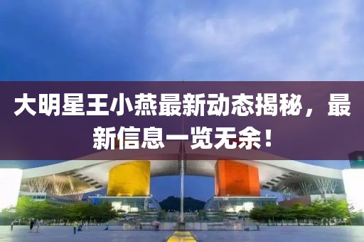 大明星王小燕最新动态揭秘，最新信息一览无余！