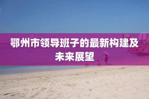 鄂州市领导班子的最新构建及未来展望
