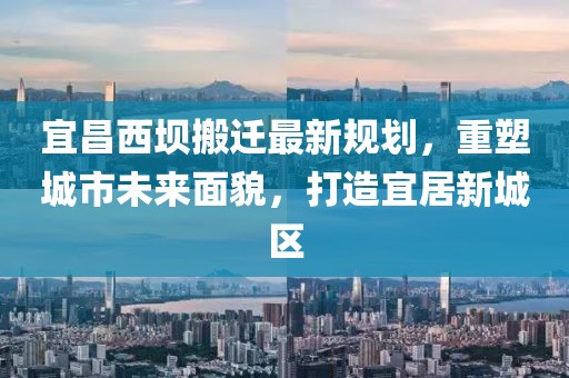 宜昌西坝搬迁最新规划，重塑城市未来面貌，打造宜居新城区