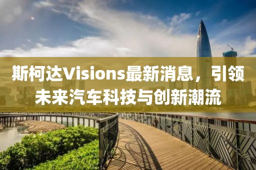 斯柯达Visions最新消息，引领未来汽车科技与创新潮流