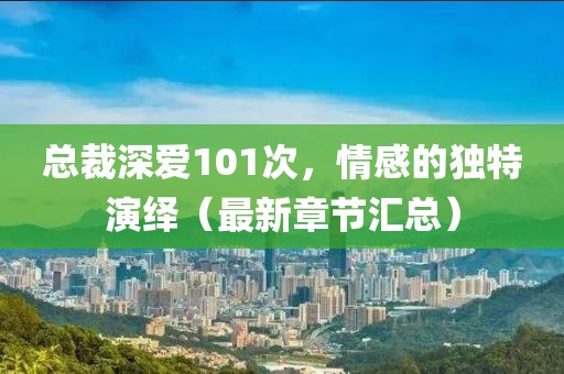总裁深爱101次，情感的独特演绎（最新章节汇总）
