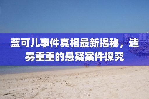 蓝可儿事件真相最新揭秘，迷雾重重的悬疑案件探究