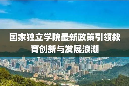 国家独立学院最新政策引领教育创新与发展浪潮