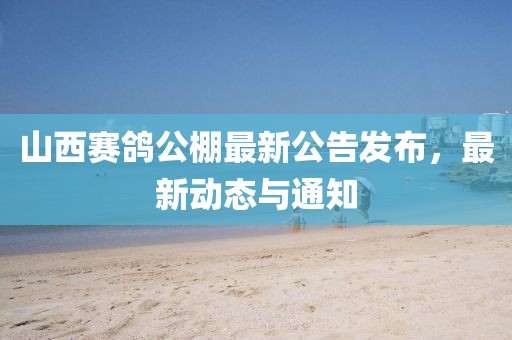 山西赛鸽公棚最新公告发布，最新动态与通知