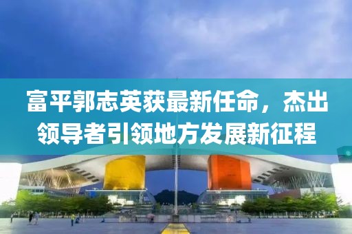 富平郭志英获最新任命，杰出领导者引领地方发展新征程