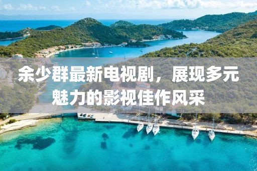 余少群最新电视剧，展现多元魅力的影视佳作风采