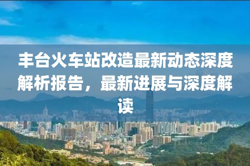 丰台火车站改造最新动态深度解析报告，最新进展与深度解读