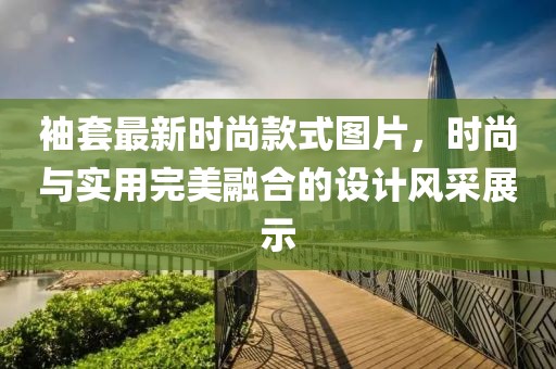 袖套最新时尚款式图片，时尚与实用完美融合的设计风采展示