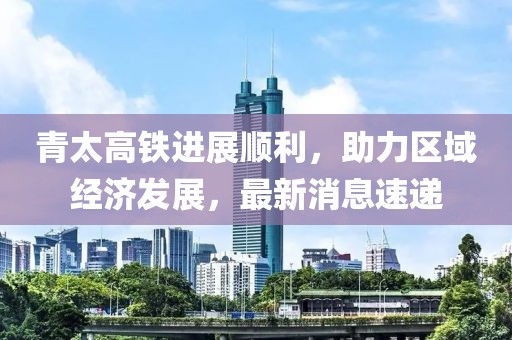 青太高铁进展顺利，助力区域经济发展，最新消息速递