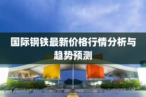 国际钢铁最新价格行情分析与趋势预测