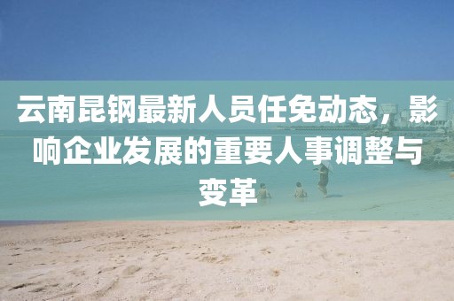 云南昆钢最新人员任免动态，影响企业发展的重要人事调整与变革